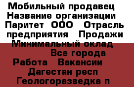 Мобильный продавец › Название организации ­ Паритет, ООО › Отрасль предприятия ­ Продажи › Минимальный оклад ­ 18 000 - Все города Работа » Вакансии   . Дагестан респ.,Геологоразведка п.